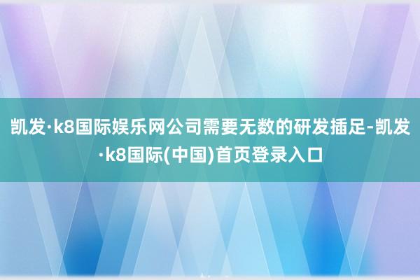 凯发·k8国际娱乐网公司需要无数的研发插足-凯发·k8国际(中国)首页登录入口