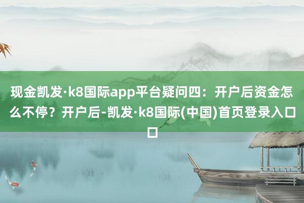 现金凯发·k8国际app平台疑问四：开户后资金怎么不停？开户后-凯发·k8国际(中国)首页登录入口