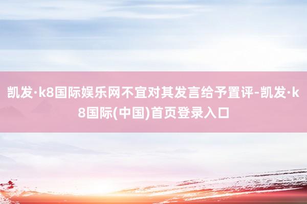 凯发·k8国际娱乐网不宜对其发言给予置评-凯发·k8国际(中国)首页登录入口