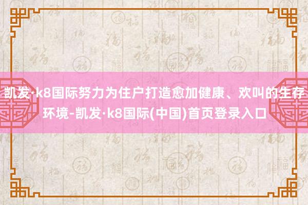 凯发·k8国际努力为住户打造愈加健康、欢叫的生存环境-凯发·k8国际(中国)首页登录入口