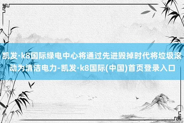 凯发·k8国际绿电中心将通过先进毁掉时代将垃圾滚动为清洁电力-凯发·k8国际(中国)首页登录入口