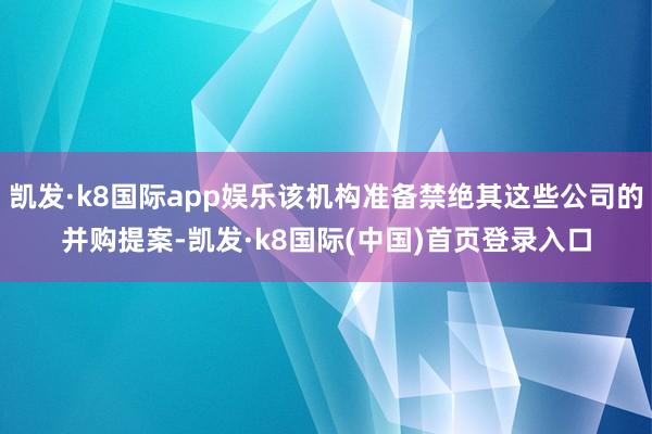 凯发·k8国际app娱乐该机构准备禁绝其这些公司的并购提案-凯发·k8国际(中国)首页登录入口
