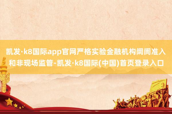 凯发·k8国际app官网严格实验金融机构阛阓准入和非现场监管-凯发·k8国际(中国)首页登录入口