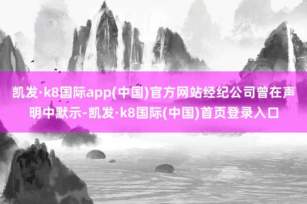 凯发·k8国际app(中国)官方网站经纪公司曾在声明中默示-凯发·k8国际(中国)首页登录入口