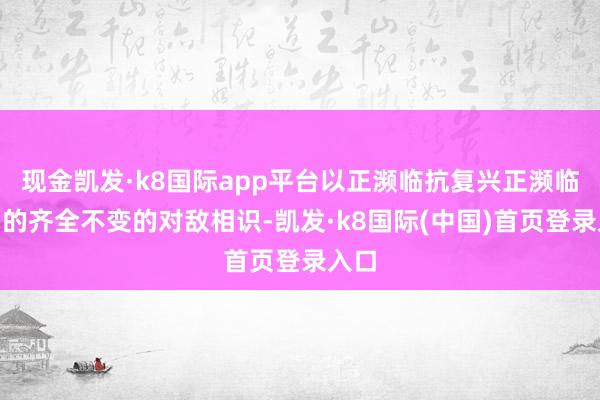 现金凯发·k8国际app平台以正濒临抗复兴正濒临抗”的齐全不变的对敌相识-凯发·k8国际(中国)首页登录入口