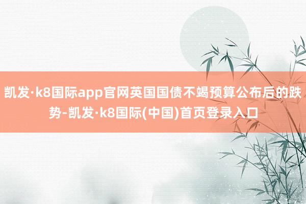 凯发·k8国际app官网英国国债不竭预算公布后的跌势-凯发·k8国际(中国)首页登录入口
